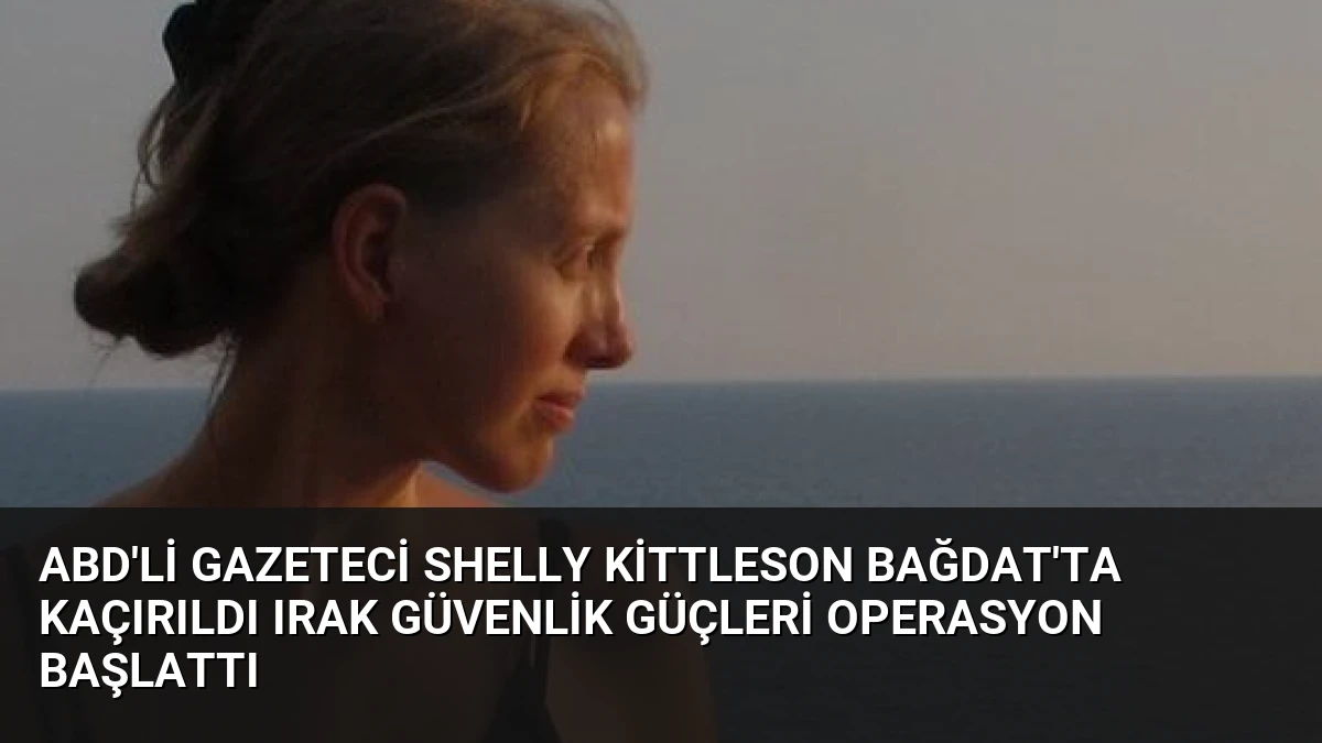 ABD’li Gazeteci Shelly Kittleson Bağdat’ta Kaçırıldı Irak Güvenlik Güçleri Operasyon Başlattı