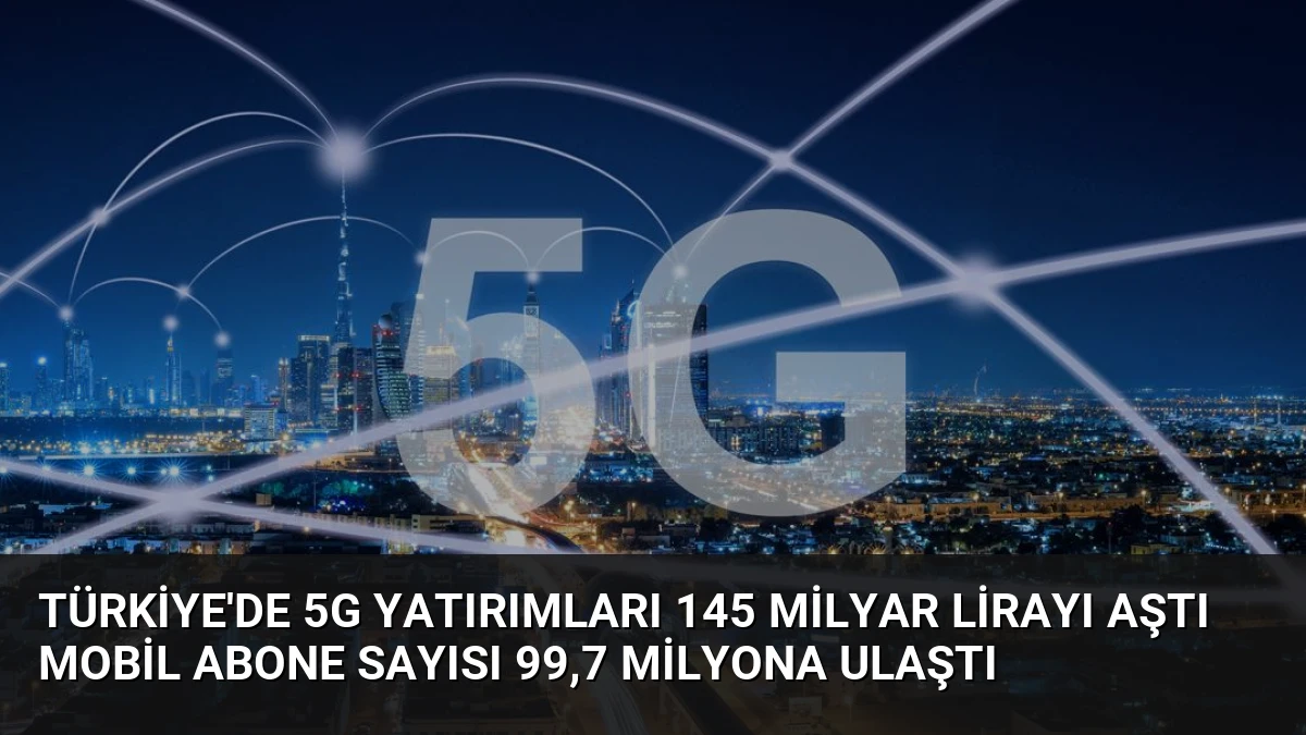 Türkiye’de 5G Yatırımları 145 Milyar Lirayı Aştı Mobil Abone Sayısı 99,7 Milyona Ulaştı