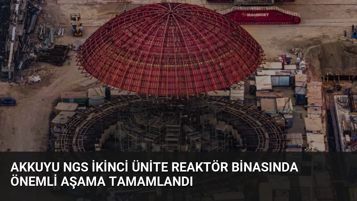 Akkuyu NGS İkinci Ünite Reaktör Binasında Önemli Aşama Tamamlandı