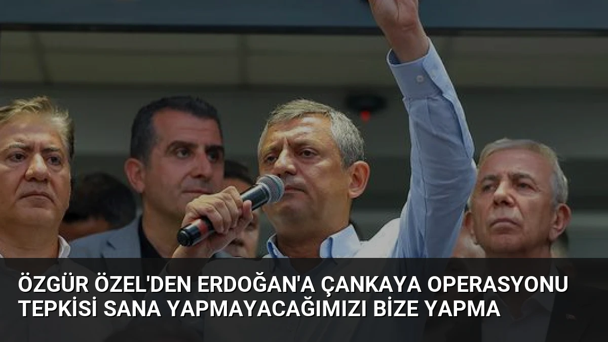 Özgür Özel’den Erdoğan’a Çankaya Operasyonu Tepkisi Sana Yapmayacağımızı Bize Yapma